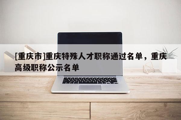 [重慶市]重慶特殊人才職稱(chēng)通過(guò)名單，重慶高級(jí)職稱(chēng)公示名單