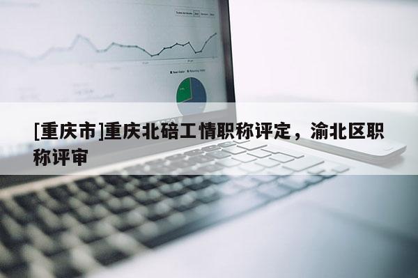 [重慶市]重慶北碚工情職稱評(píng)定，渝北區(qū)職稱評(píng)審