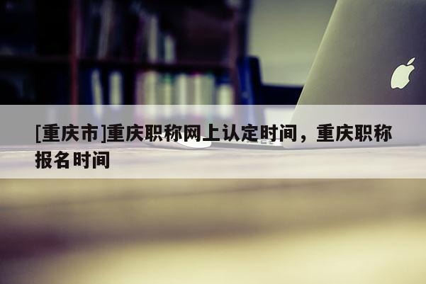[重慶市]重慶職稱網(wǎng)上認(rèn)定時(shí)間，重慶職稱報(bào)名時(shí)間