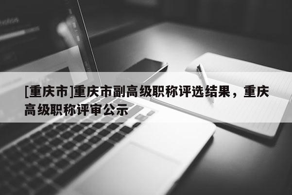 [重慶市]重慶市副高級職稱評選結(jié)果，重慶高級職稱評審公示