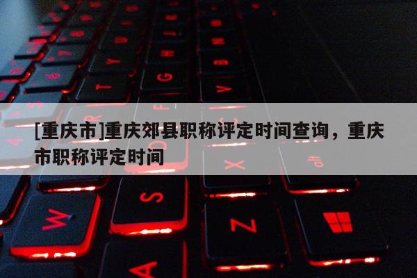 [重慶市]重慶郊縣職稱評定時間查詢，重慶市職稱評定時間