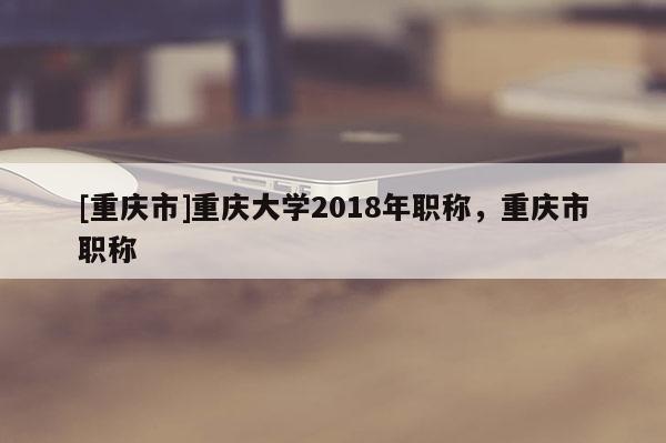 [重慶市]重慶大學(xué)2018年職稱，重慶市職稱