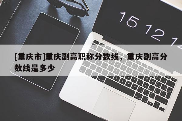 [重慶市]重慶副高職稱分?jǐn)?shù)線，重慶副高分?jǐn)?shù)線是多少