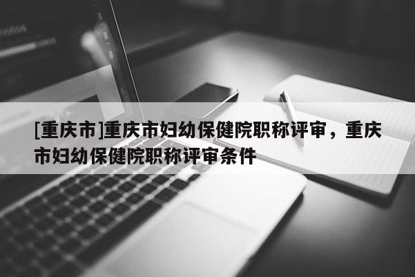 [重慶市]重慶市婦幼保健院職稱評審，重慶市婦幼保健院職稱評審條件