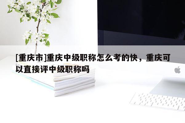 [重慶市]重慶中級職稱怎么考的快，重慶可以直接評中級職稱嗎