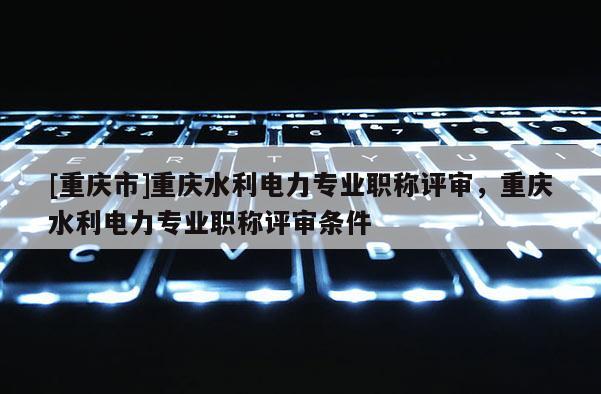 [重慶市]重慶水利電力專業(yè)職稱評審，重慶水利電力專業(yè)職稱評審條件