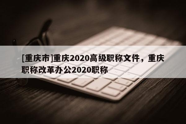 [重慶市]重慶2020高級職稱文件，重慶職稱改革辦公2020職稱
