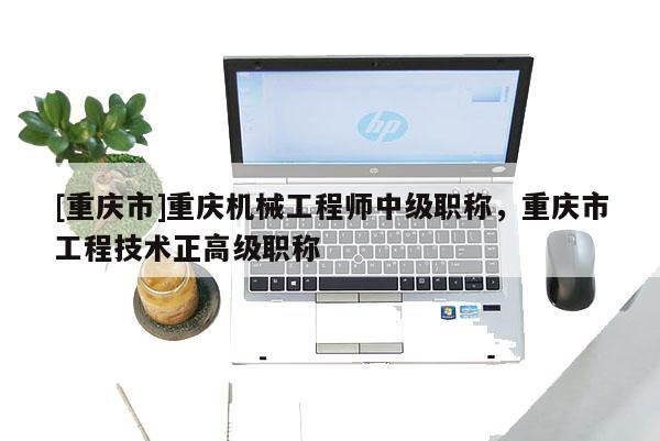 [重慶市]重慶機(jī)械工程師中級(jí)職稱，重慶市工程技術(shù)正高級(jí)職稱