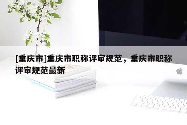[重慶市]重慶市職稱評審規(guī)范，重慶市職稱評審規(guī)范最新