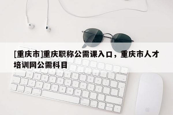 [重慶市]重慶職稱公需課入口，重慶市人才培訓(xùn)網(wǎng)公需科目
