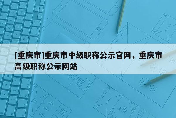 [重慶市]重慶市中級(jí)職稱公示官網(wǎng)，重慶市高級(jí)職稱公示網(wǎng)站