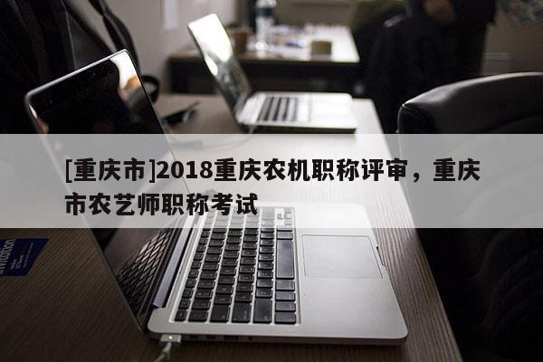 [重慶市]2018重慶農(nóng)機(jī)職稱評審，重慶市農(nóng)藝師職稱考試