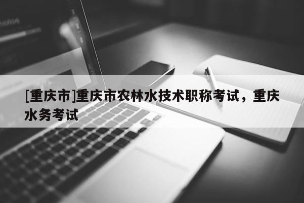 [重慶市]重慶市農(nóng)林水技術(shù)職稱考試，重慶水務(wù)考試