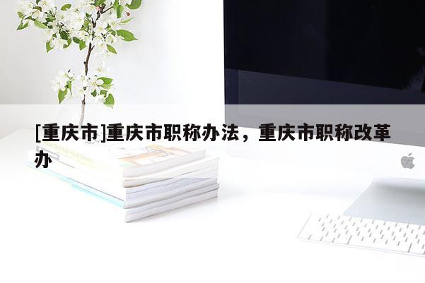 [重慶市]重慶市職稱辦法，重慶市職稱改革辦