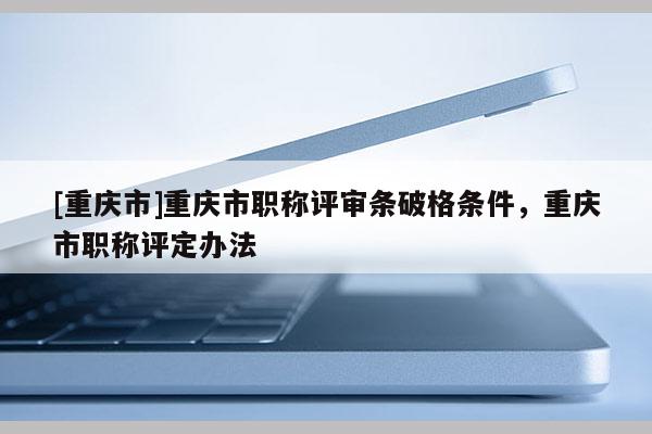 [重慶市]重慶市職稱評審條破格條件，重慶市職稱評定辦法
