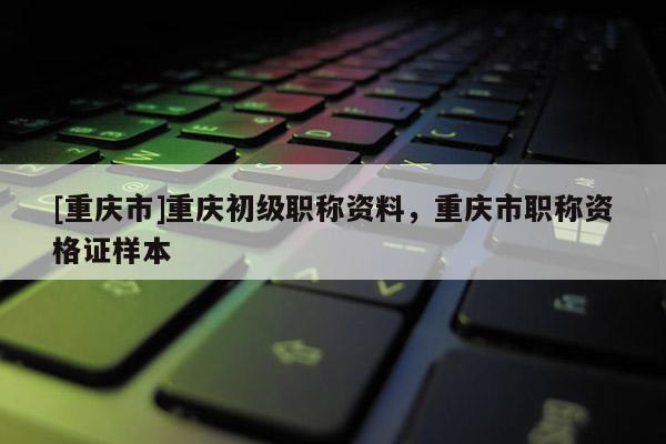 [重慶市]重慶初級(jí)職稱資料，重慶市職稱資格證樣本
