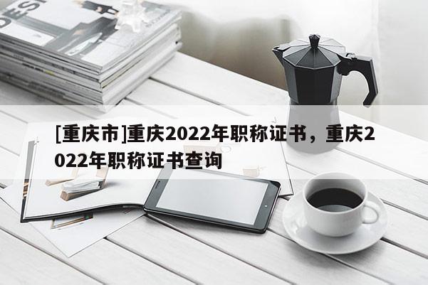 [重慶市]重慶2022年職稱證書，重慶2022年職稱證書查詢