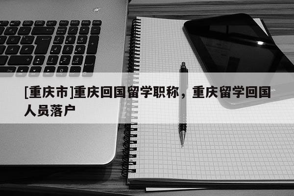 [重慶市]重慶回國留學(xué)職稱，重慶留學(xué)回國人員落戶