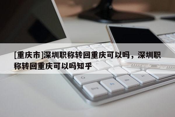 [重慶市]深圳職稱轉回重慶可以嗎，深圳職稱轉回重慶可以嗎知乎
