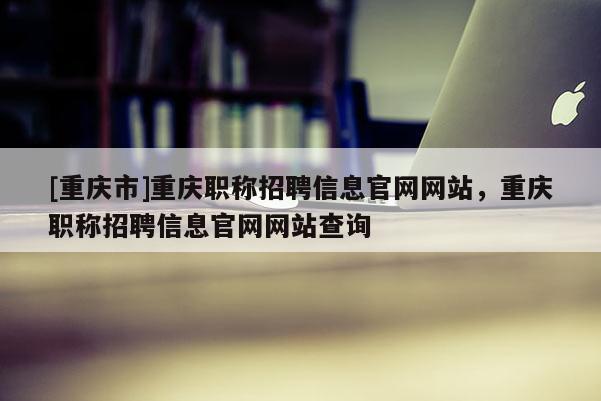 [重慶市]重慶職稱招聘信息官網網站，重慶職稱招聘信息官網網站查詢