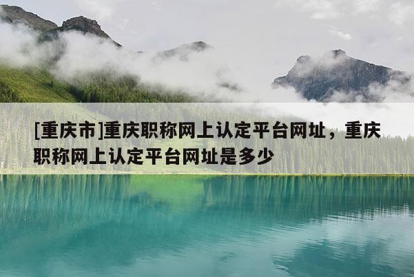 [重慶市]重慶職稱網(wǎng)上認(rèn)定平臺網(wǎng)址，重慶職稱網(wǎng)上認(rèn)定平臺網(wǎng)址是多少