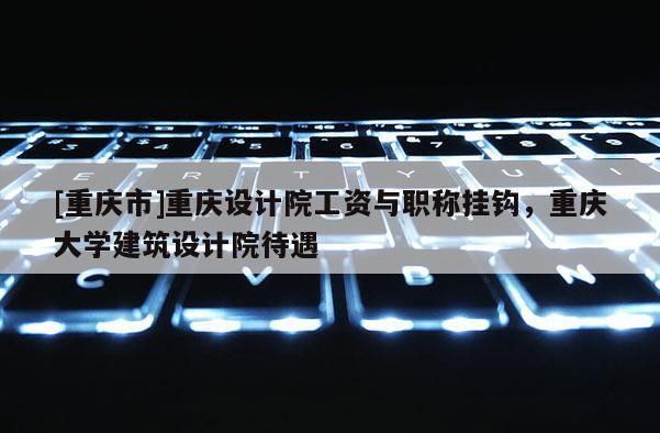 [重慶市]重慶設(shè)計(jì)院工資與職稱掛鉤，重慶大學(xué)建筑設(shè)計(jì)院待遇