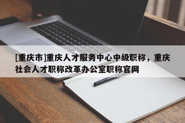 [重慶市]重慶人才服務中心中級職稱，重慶社會人才職稱改革辦公室職稱官網(wǎng)