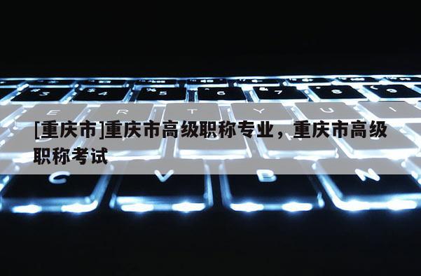 [重慶市]重慶市高級(jí)職稱專業(yè)，重慶市高級(jí)職稱考試