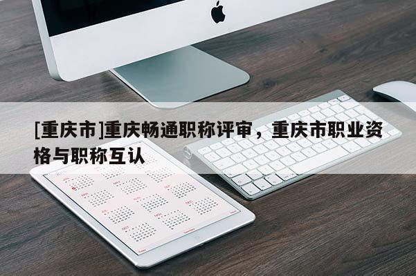 [重慶市]重慶暢通職稱評審，重慶市職業(yè)資格與職稱互認