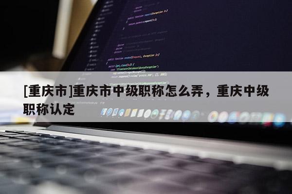 [重慶市]重慶市中級(jí)職稱怎么弄，重慶中級(jí)職稱認(rèn)定
