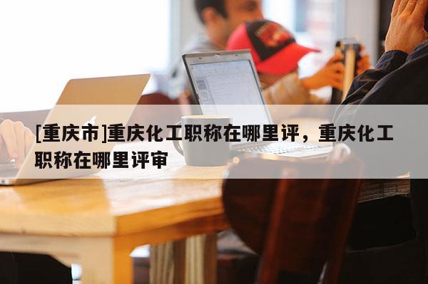[重慶市]重慶化工職稱在哪里評(píng)，重慶化工職稱在哪里評(píng)審