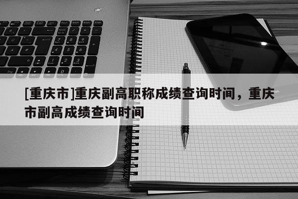 [重慶市]重慶副高職稱成績查詢時間，重慶市副高成績查詢時間