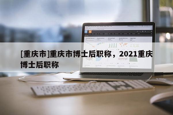 [重慶市]重慶市博士后職稱，2021重慶博士后職稱