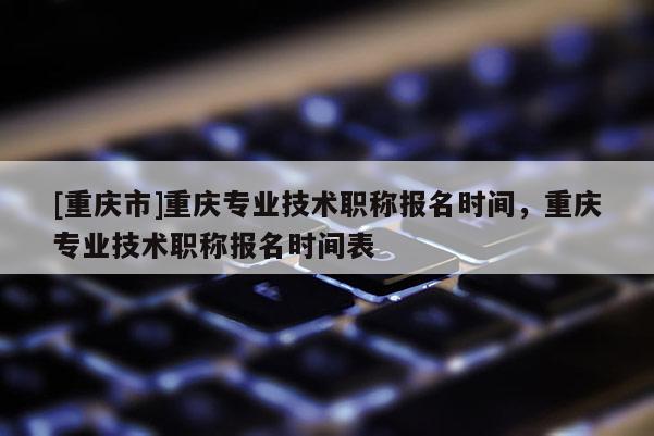 [重慶市]重慶專業(yè)技術(shù)職稱報(bào)名時(shí)間，重慶專業(yè)技術(shù)職稱報(bào)名時(shí)間表