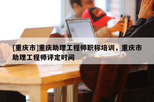 [重慶市]重慶助理工程師職稱培訓(xùn)，重慶市助理工程師評定時間