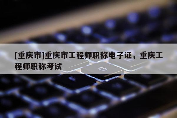 [重慶市]重慶市工程師職稱電子證，重慶工程師職稱考試