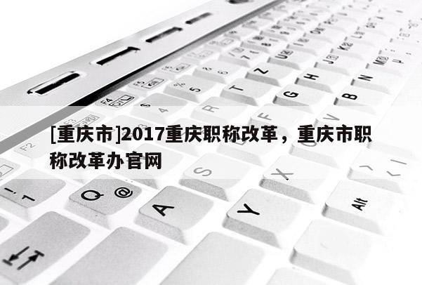 [重慶市]2017重慶職稱改革，重慶市職稱改革辦官網(wǎng)