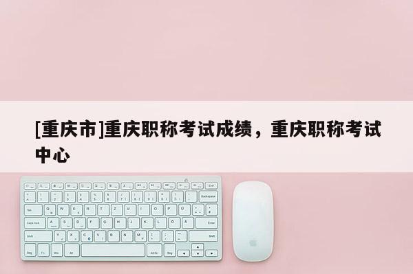 [重慶市]重慶職稱考試成績，重慶職稱考試中心