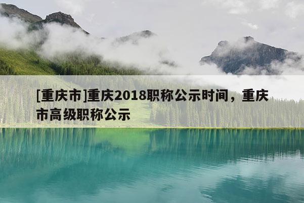 [重慶市]重慶2018職稱公示時間，重慶市高級職稱公示
