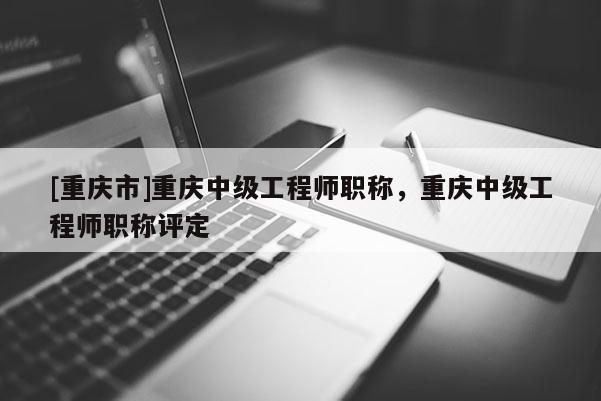 [重慶市]重慶中級(jí)工程師職稱，重慶中級(jí)工程師職稱評(píng)定