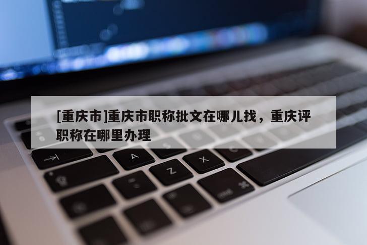 [重慶市]重慶市職稱批文在哪兒找，重慶評職稱在哪里辦理