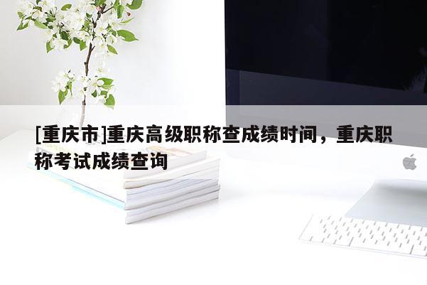 [重慶市]重慶高級職稱查成績時(shí)間，重慶職稱考試成績查詢