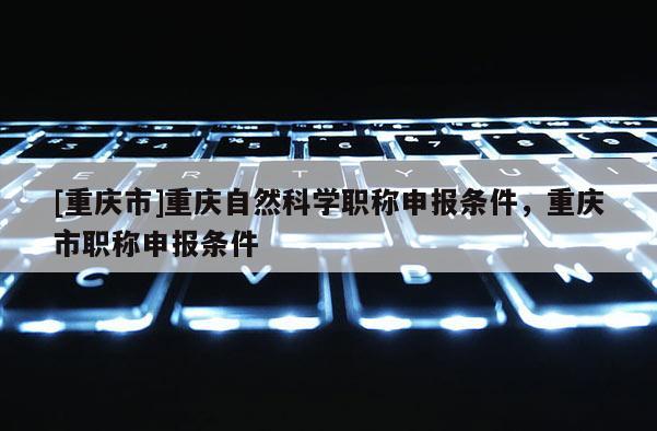 [重慶市]重慶自然科學(xué)職稱申報條件，重慶市職稱申報條件