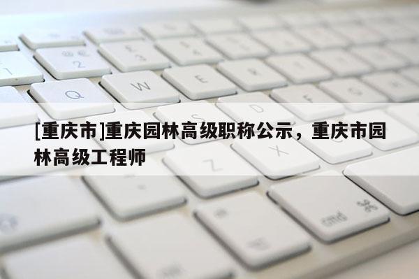 [重慶市]重慶園林高級職稱公示，重慶市園林高級工程師