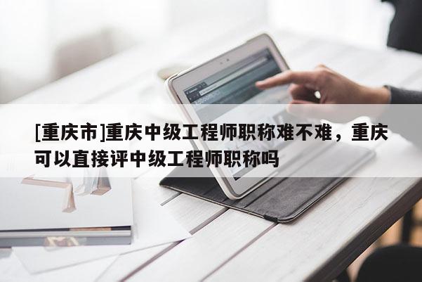 [重慶市]重慶中級(jí)工程師職稱難不難，重慶可以直接評(píng)中級(jí)工程師職稱嗎