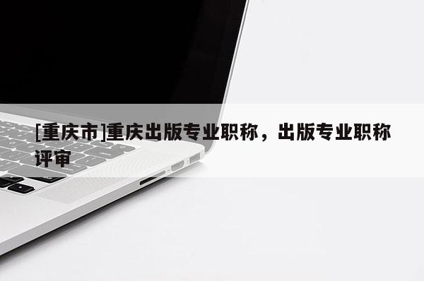 [重慶市]重慶出版專(zhuān)業(yè)職稱(chēng)，出版專(zhuān)業(yè)職稱(chēng)評(píng)審