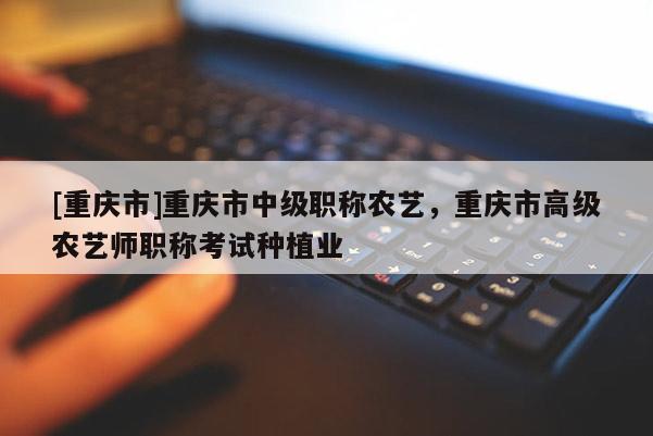 [重慶市]重慶市中級(jí)職稱農(nóng)藝，重慶市高級(jí)農(nóng)藝師職稱考試種植業(yè)