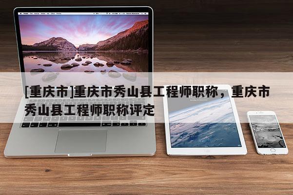 [重慶市]重慶市秀山縣工程師職稱，重慶市秀山縣工程師職稱評定