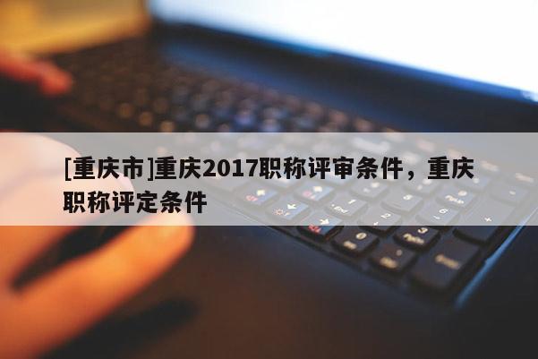 [重慶市]重慶2017職稱評審條件，重慶職稱評定條件