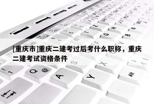 [重慶市]重慶二建考過后考什么職稱，重慶二建考試資格條件
